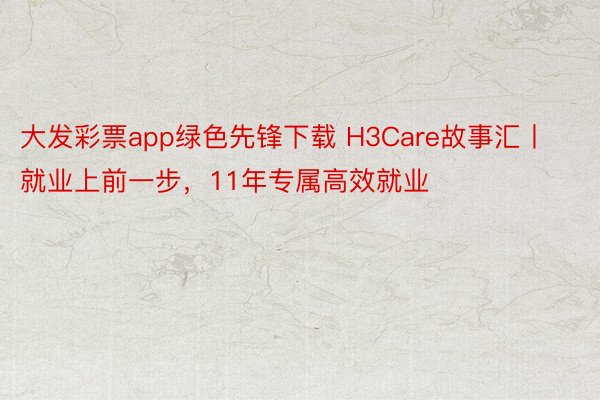 大发彩票app绿色先锋下载 H3Care故事汇丨就业上前一步，11年专属高效就业