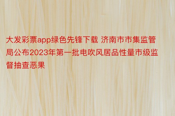 大发彩票app绿色先锋下载 济南市市集监管局公布2023年第一批电吹风居品性量市级监督抽查恶果